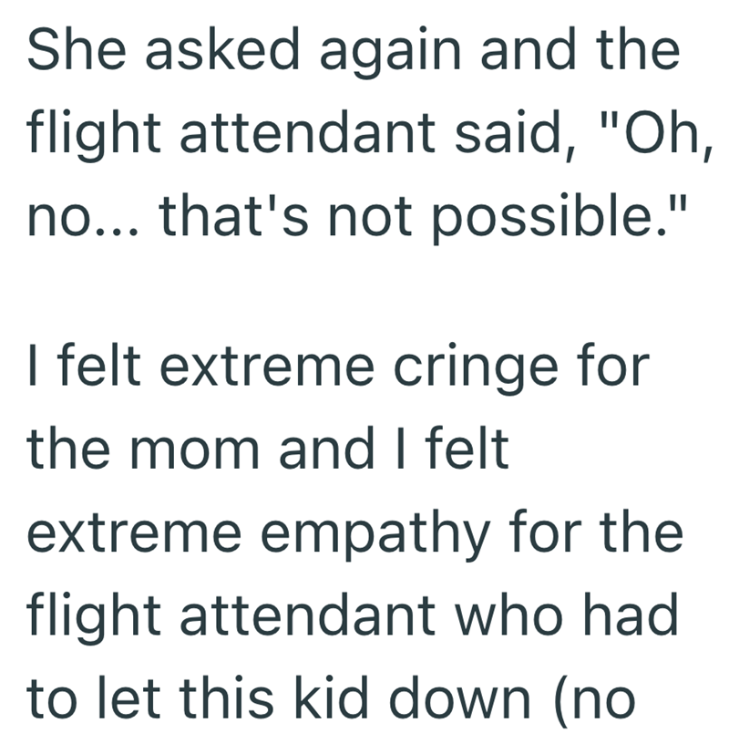 She asked again and the flight attendant said, "Oh, no... that's not possible." I felt extreme cringe for the mom and I felt extreme empathy for the flight attendant who had to let this kid down (no