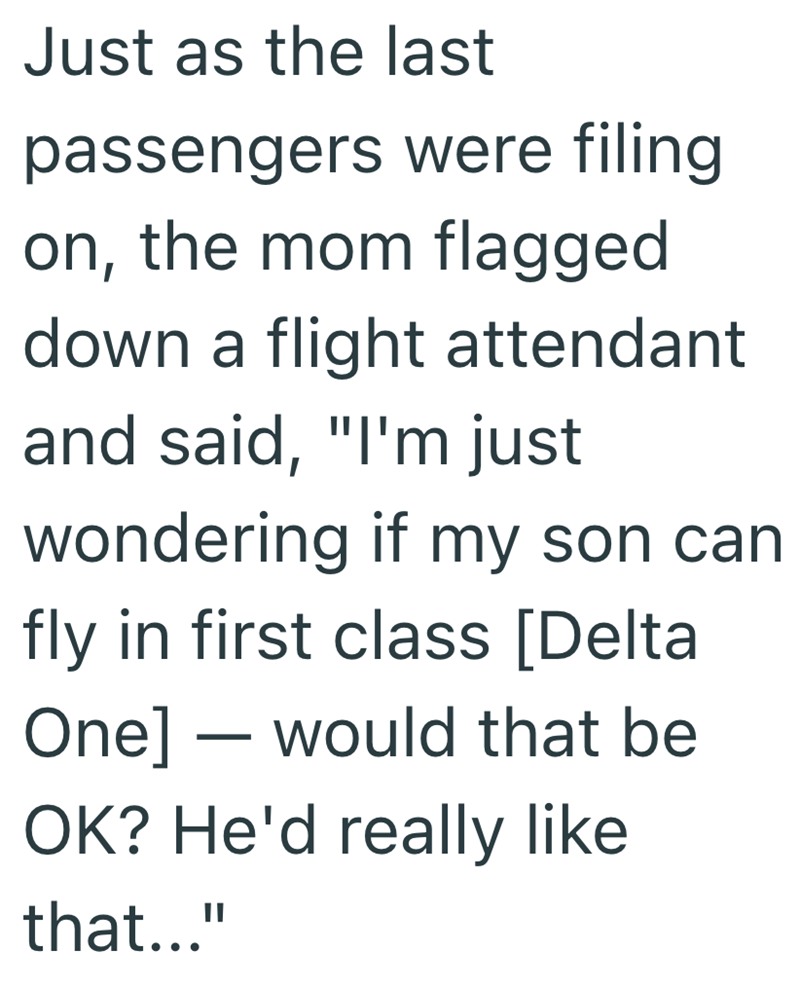 Just as the last passengers were filing on, the mom flagged down a flight attendant and said, "I'm just wondering if my son can fly in first class [Delta One] would that be - OK? He'd really like that..."