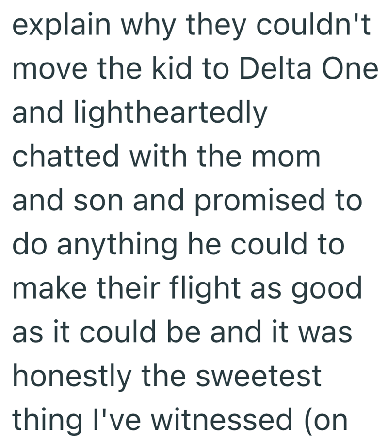 explain why they couldn't move the kid to Delta One and lightheartedly chatted with the mom and son and promised to do anything he could to make their flight as good as it could be and it was honestly the sweetest thing I've witnessed (on