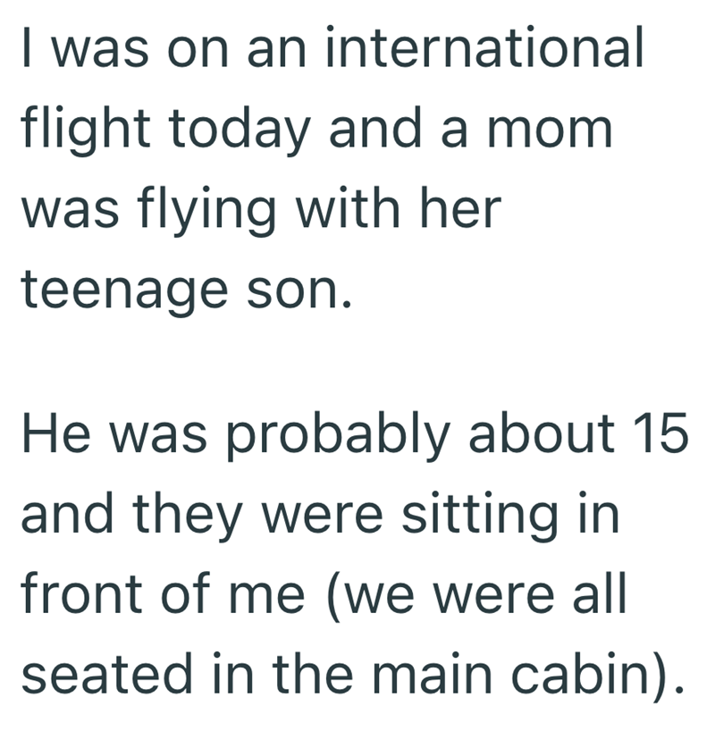 I was on an international flight today and a mom was flying with her teenage son. He was probably about 15 and they were sitting in front of me (we were all seated in the main cabin).