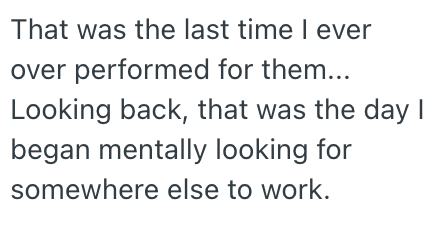 That was the last time I ever over performed for them... Looking back, that was the day I began mentally looking for somewhere else to work.