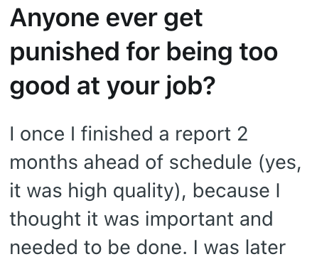 Anyone ever get punished for being too good at your job? I once I finished a report 2 months ahead of schedule (yes, it was high quality), because I thought it was important and needed to be done. I was later