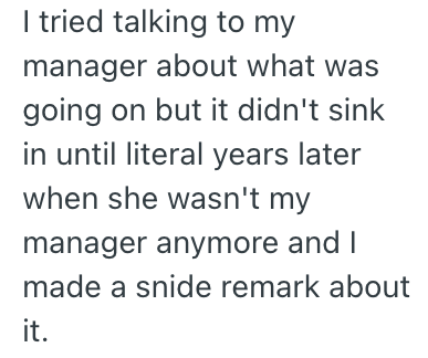 I tried talking to my manager about what was going on but it didn't sink in until literal years later when she wasn't my manager anymore and I made a snide remark about it.