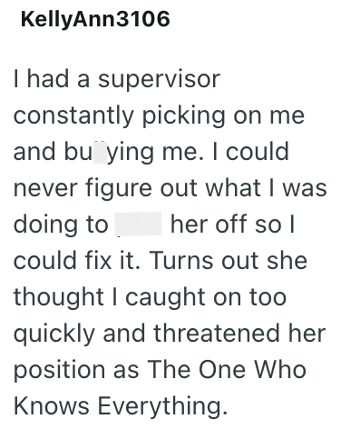 KellyAnn3106 I had a supervisor constantly picking on me and buying me. I could never figure out what I was doing to her off so I could fix it. Turns out she thought I caught on too quickly and threatened her position as The One Who Knows Everything.
