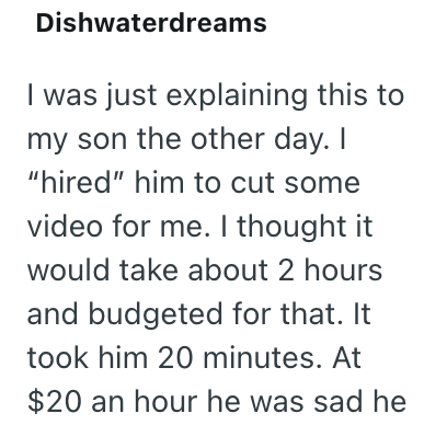 Dishwaterdreams I was just explaining this to my son the other day. I "hired" him to cut some video for me. I thought it would take about 2 hours and budgeted for that. It took him 20 minutes. At $20 an hour he was sad he