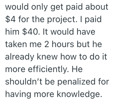 would only get paid about $4 for the project. I paid him $40. It would have taken me 2 hours but he already knew how to do it more efficiently. He shouldn't be penalized for having more knowledge.