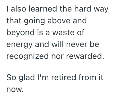 I also learned the hard way that going above and beyond is a waste of energy and will never be recognized nor rewarded. So glad I'm retired from it now.
