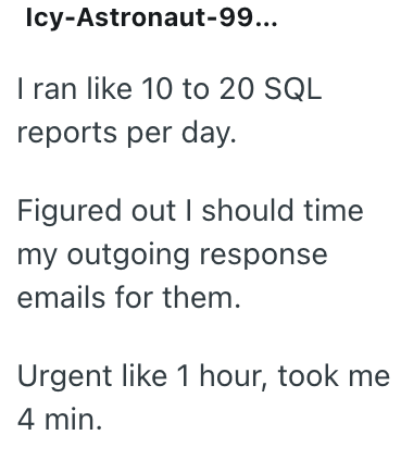 Icy-Astronaut-99... I ran like 10 to 20 SQL reports per day. Figured out I should time my outgoing response emails for them. Urgent like 1 hour, took me 4 min.
