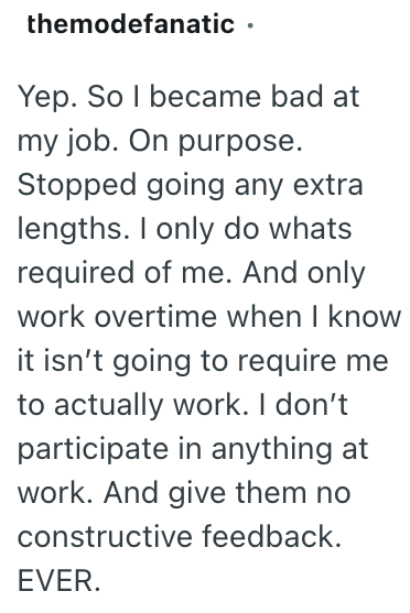 themodefanatic ⚫ Yep. So I became bad at my job. On purpose. Stopped going any extra lengths. I only do whats required of me. And only work overtime when I know it isn't going to require me to actually work. I don't participate in anything at work. And give them no constructive feedback. EVER.