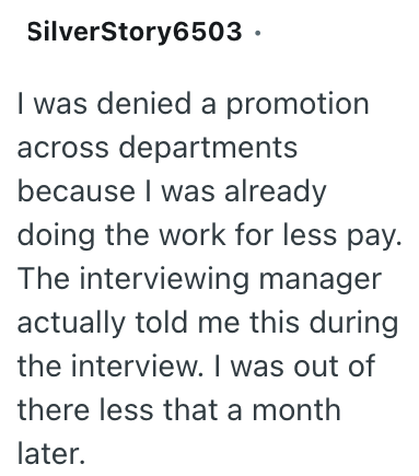 SilverStory6503. I was denied a promotion across departments because I was already doing the work for less pay. The interviewing manager actually told me this during the interview. I was out of there less that a month later.