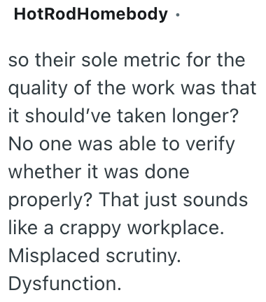 HotRodHomebody ⚫ so their sole metric for the quality of the work was that it should've taken longer? No one was able to verify whether it was done properly? That just sounds like a crappy workplace. Misplaced scrutiny. Dysfunction.