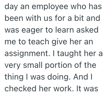 day an employee who has been with us for a bit and was eager to learn asked me to teach give her an assignment. I taught her a very small portion of the thing I was doing. And I checked her work. It was