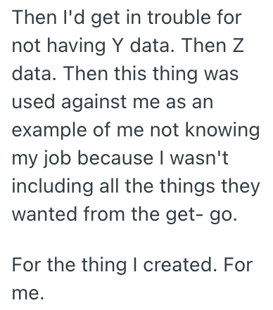 Then I'd get in trouble for not having Y data. Then Z data. Then this thing was used against me as an example of me not knowing my job because I wasn't including all the things they wanted from the get-go. For the thing I created. For me.