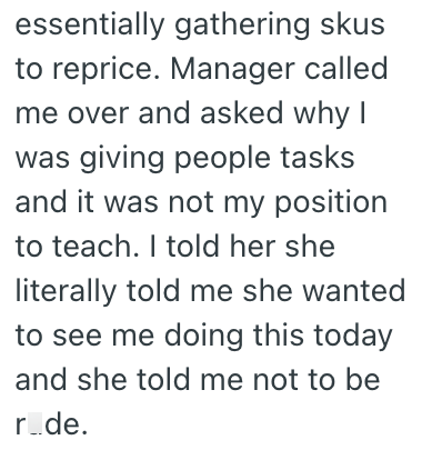 essentially gathering skus to reprice. Manager called me over and asked why I was giving people tasks and it was not my position to teach. I told her she literally told me she wanted to see me doing this today and she told me not to be r_de.