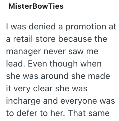 MisterBowTies I was denied a promotion at a retail store because the manager never saw me lead. Even though when she was around she made it very clear she was incharge and everyone was to defer to her. That same