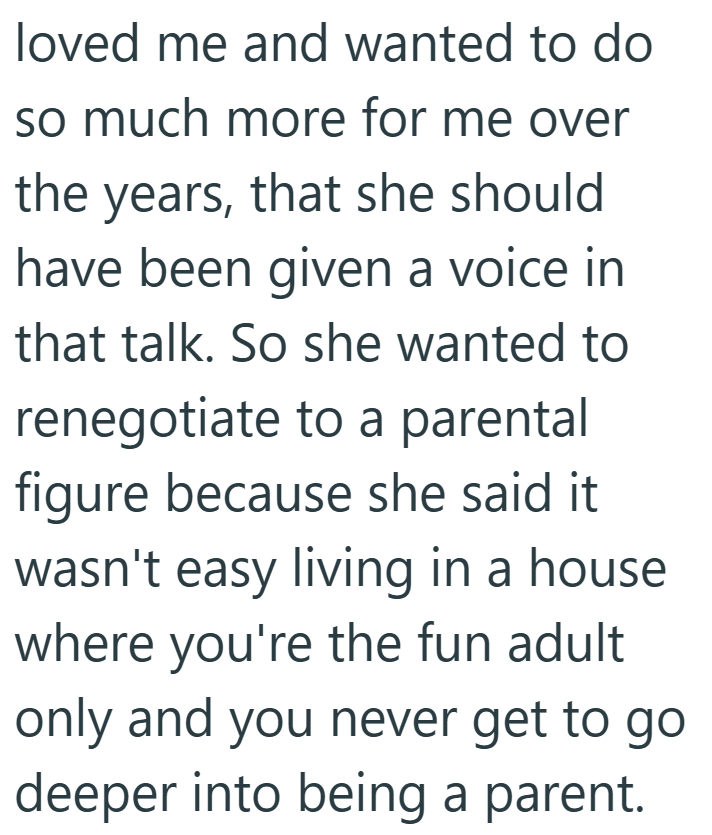 loved me and wanted to do so much more for me over the years, that she should have been given a voice in that talk. So she wanted to renegotiate to a parental figure because she said it wasn't easy living in a house where you're the fun adult only and you never get to go deeper into being a parent.
