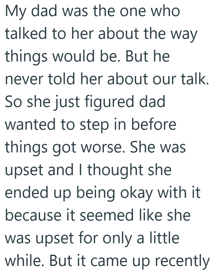 My dad was the one who talked to her about the things would be. But he way never told her about our talk. So she just figured dad wanted to step in before things got worse. She was upset and I thought she ended up being okay with it because it seemed like she was upset for only a little. while. But it came up recently