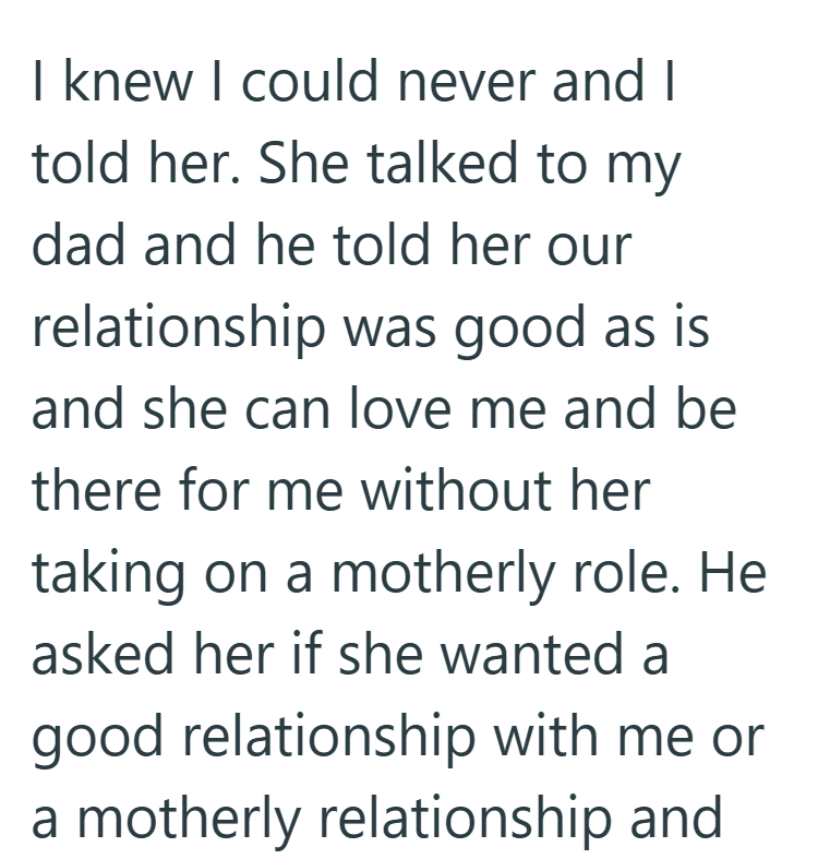 I knew I could never and I told her. She talked to my dad and he told her our relationship was good as is and she can love me and be there for me without her taking on a motherly role. He asked her if she wanted a good relationship with me or a motherly relationship and