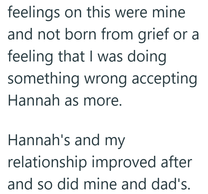 feelings on this were mine and not born from grief or a feeling that I was doing something wrong accepting Hannah as more. Hannah's and my relationship improved after and so did mine and dad's.
