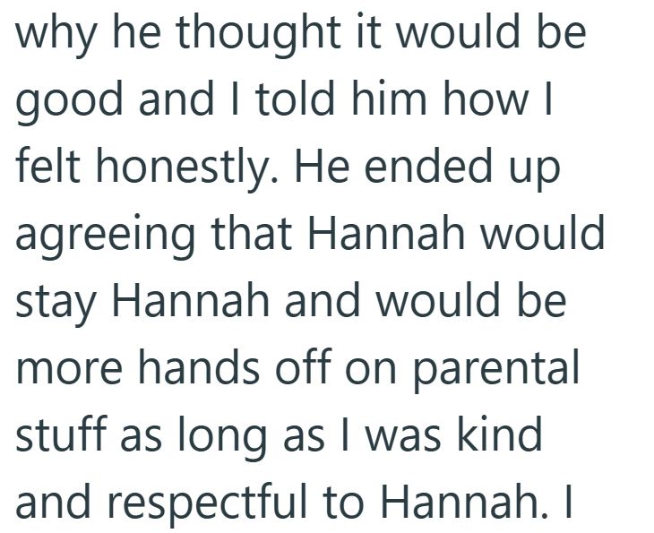 why he thought it would be good and I told him how I felt honestly. He ended up agreeing that Hannah would stay Hannah and would be more hands off on parental stuff as long as I was kind and respectful to Hannah. I