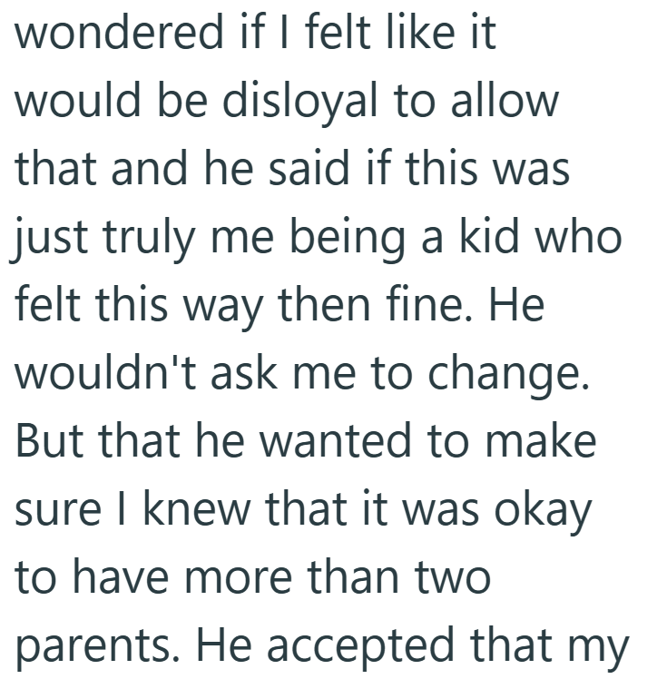 wondered if I felt like it would be disloyal to allow that and he said if this was just truly me being a kid who felt this way then fine. He wouldn't ask me to change. But that he wanted to make sure I knew that it was okay to have more than two parents. He accepted that my