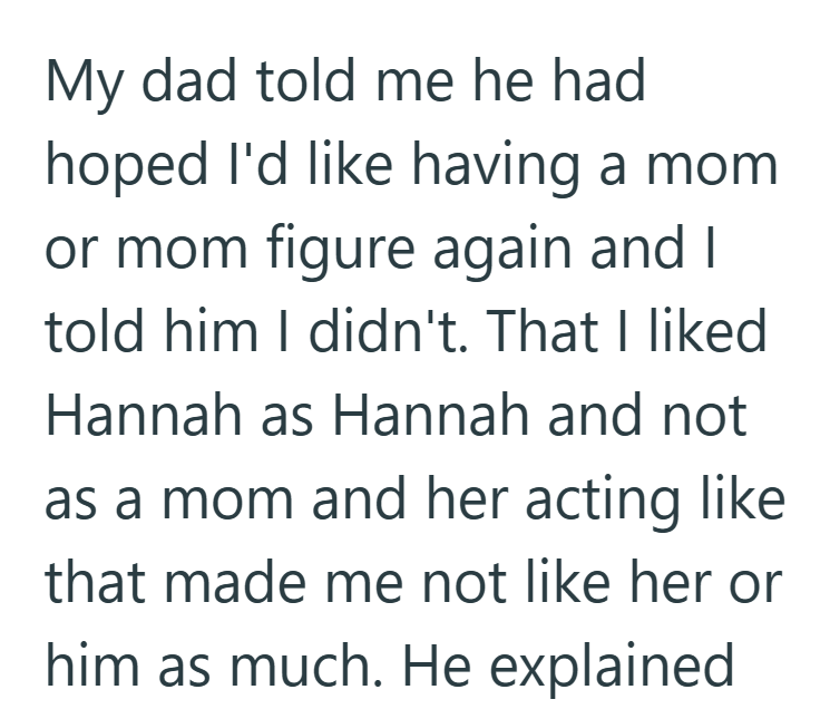 My dad told me he had hoped I'd like having a mom or mom figure again and I told him I didn't. That I liked Hannah as Hannah and not as a mom and her acting like that made me not like her or him as much. He explained