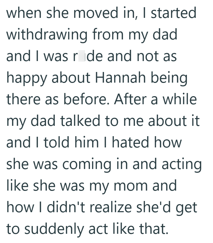 when she moved in, I started withdrawing from my dad and I was ride and not as happy about Hannah being there as before. After a while my dad talked to me about it and I told him I hated how she was coming in and acting like she was my mom and how I didn't realize she'd get to suddenly act like that.