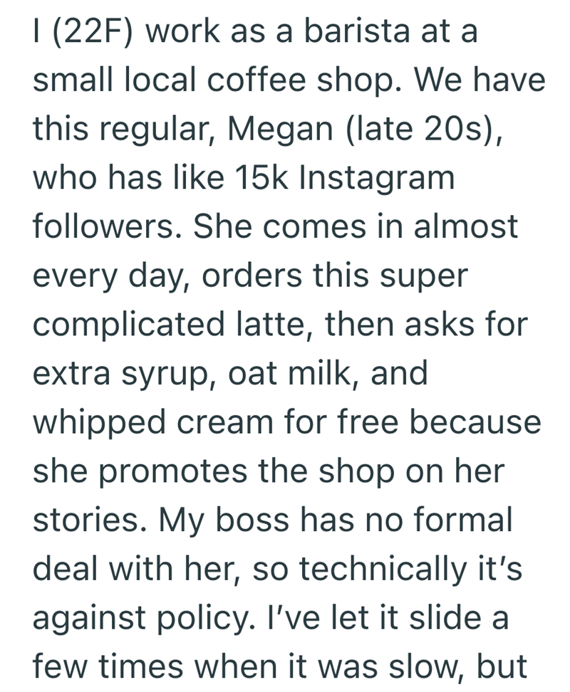 I (22F) work as a barista at a small local coffee shop. We have this regular, Megan (late 20s), who has like 15k Instagram followers. She comes in almost every day, orders this super complicated latte, then asks for extra syrup, oat milk, and whipped cream for free because she promotes the shop on her stories. My boss has no formal deal with her, so technically it's against policy. I've let it slide a few times when it was slow, but