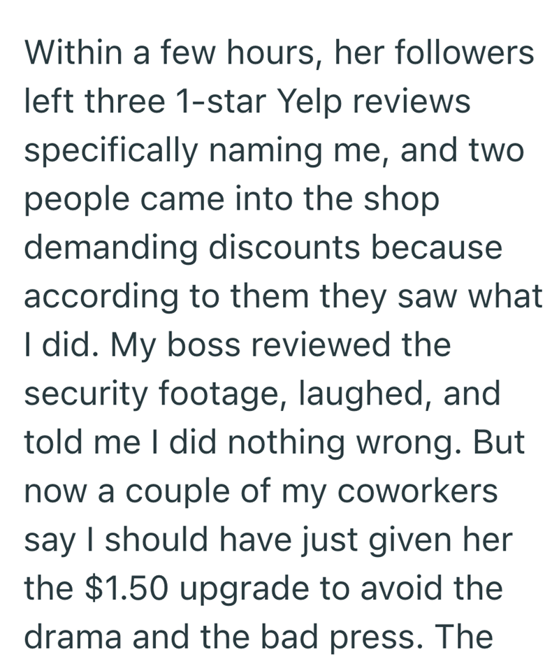 Within a few hours, her followers left three 1-star Yelp reviews specifically naming me, and two people came into the shop demanding discounts because according to them they saw what I did. My boss reviewed the security footage, laughed, and told me I did nothing wrong. But now a couple of my coworkers say I should have just given her the $1.50 upgrade to avoid the drama and the bad press. The