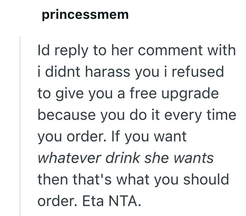 princessmem Id reply to her comment with i didnt harass you i refused to give you a free upgrade because you do it every time. you order. If you want whatever drink she wants then that's what you should order. Eta NTA.