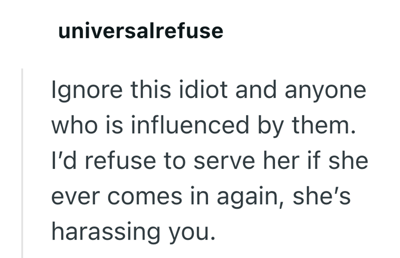 universalrefuse Ignore this idiot and anyone who is influenced by them. I'd refuse to serve her if she ever comes in again, she's harassing you.