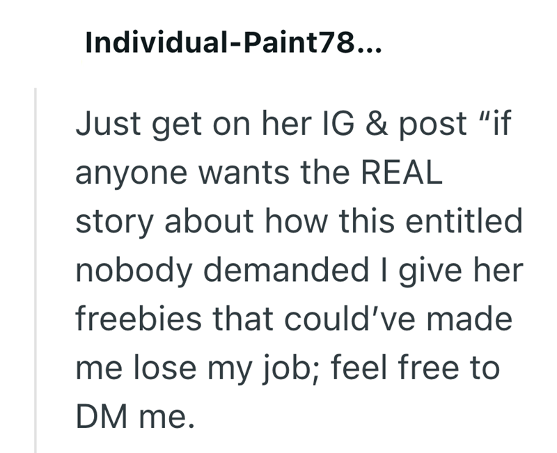 Individual-Paint78... Just get on her IG & post "if anyone wants the REAL story about how this entitled nobody demanded I give her freebies that could've made me lose my job; feel free to DM me.