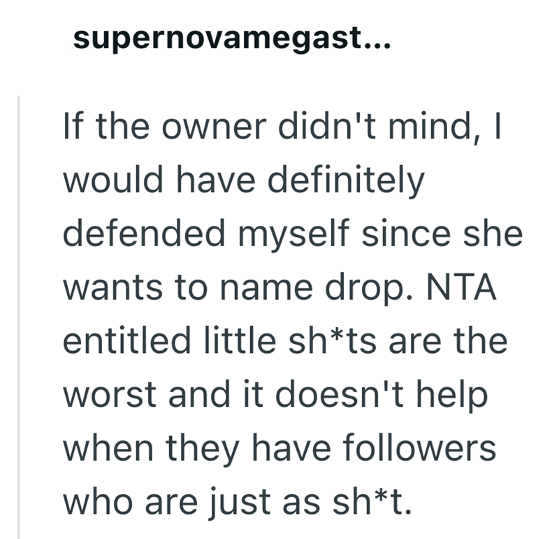 supernovamegast... If the owner didn't mind, I would have definitely defended myself since she wants to name drop. NTA entitled little sh*ts are the worst and it doesn't help. when they have followers who are just as sh*t.