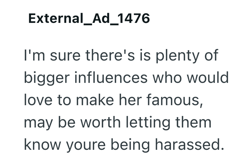External_Ad_1476 I'm sure there's is plenty of bigger influences who would love to make her famous, may be worth letting them know youre being harassed.