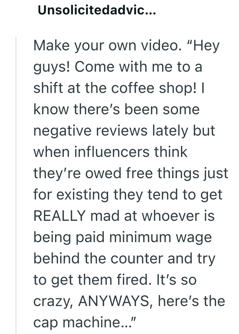 Unsolicitedadvic... Make your own video. "Hey guys! Come with me to a shift at the coffee shop! I know there's been some negative reviews lately but when influencers think they're owed free things just for existing they tend to get REALLY mad at whoever is being paid minimum wage behind the counter and try to get them fired. It's so crazy, ANYWAYS, here's the cap machine..."