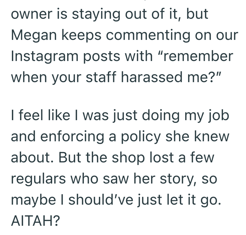 owner is staying out of it, but Megan keeps commenting on our Instagram posts with "remember when your staff harassed me?" I feel like I was just doing my job and enforcing a policy she knew about. But the shop lost a few regulars who saw her story, so maybe I should've just let it go. AITAH?