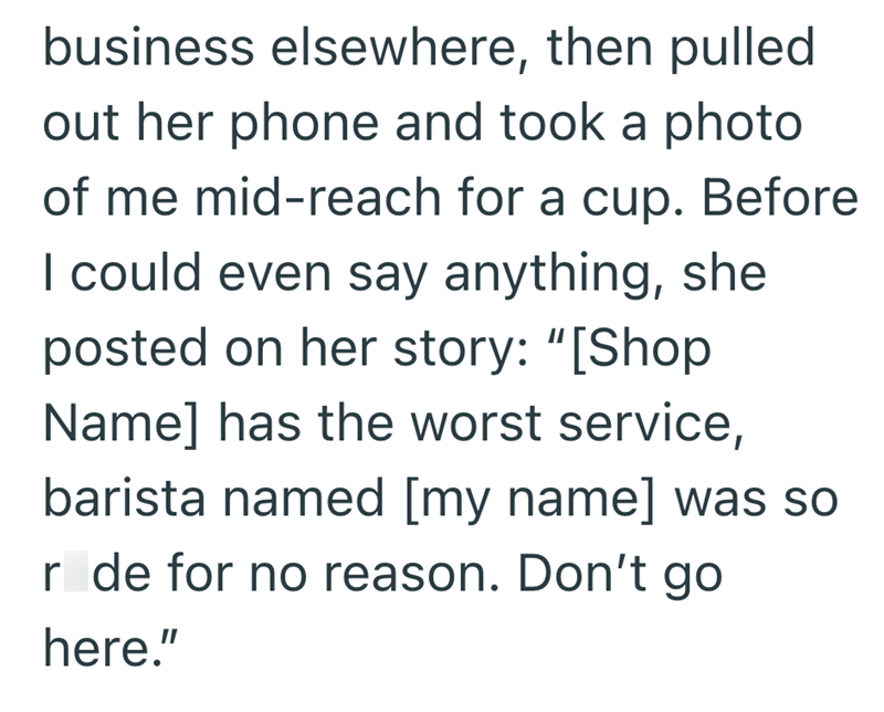 business elsewhere, then pulled out her phone and took a photo of me mid-reach for a cup. Before I could even say anything, she posted on her story: "[Shop Name] has the worst service, barista named [my name] was so r de for no reason. Don't go here."