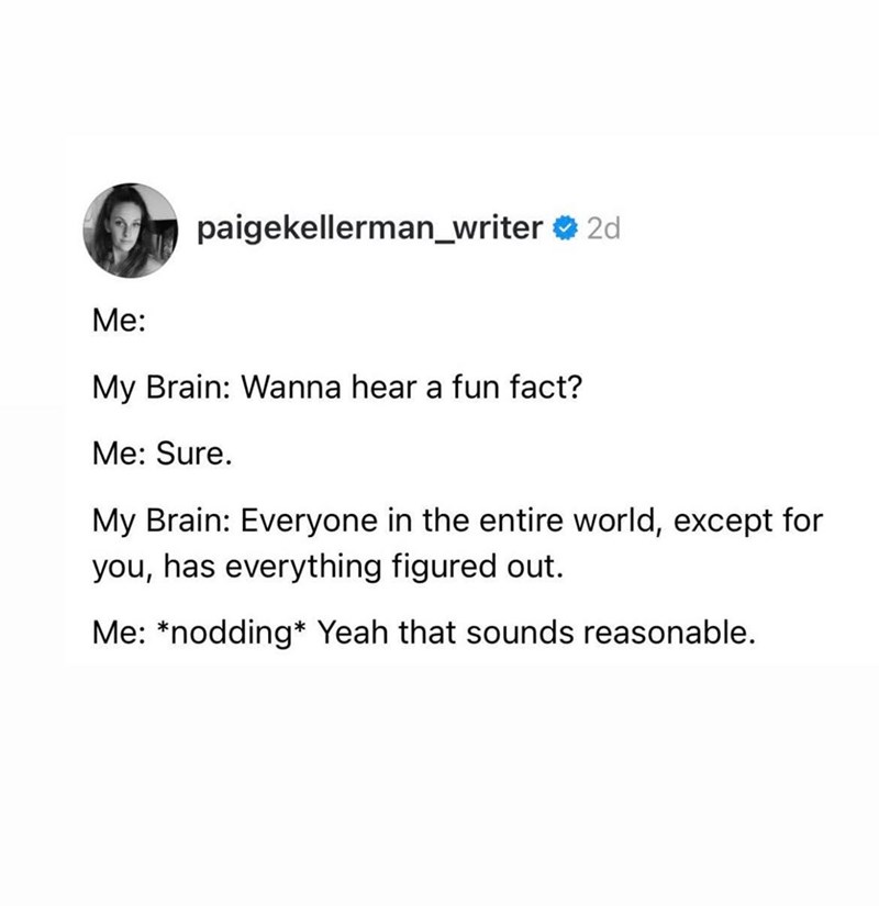 paigekellerman_writer ❤ 2d Me: My Brain: Wanna hear a fun fact? Me: Sure. My Brain: Everyone in the entire world, except for you, has everything figured out. Me: *nodding Yeah that sounds reasonable.