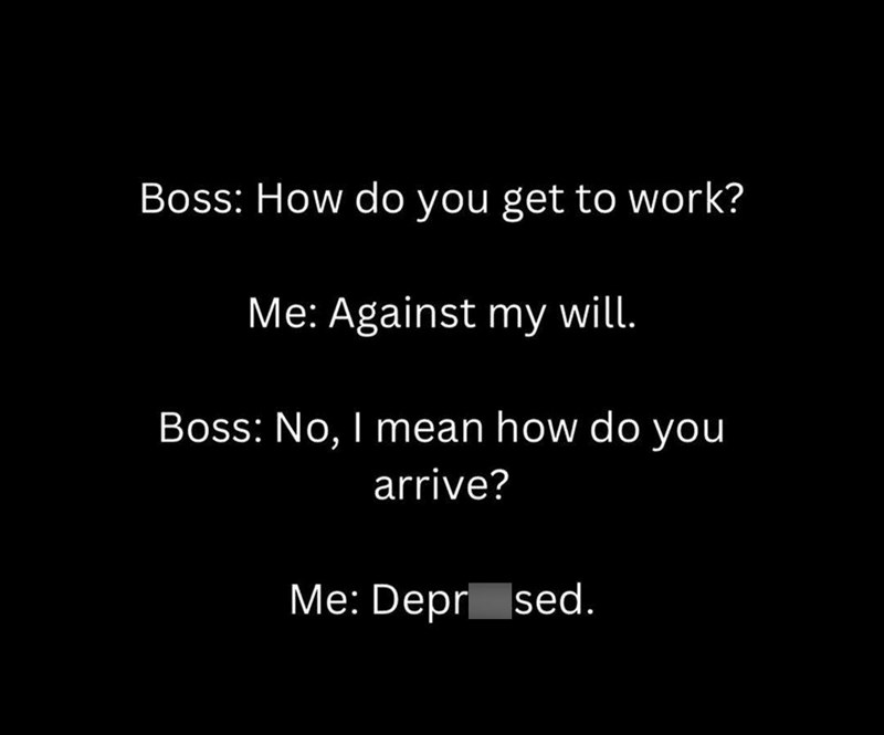 Boss: How do you get to work? Me: Against my will. Boss: No, I mean how do you arrive? Me: Depr sed.