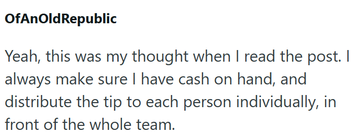 OfAnOld Republic Yeah, this was my thought when I read the post. I always make sure I have cash on hand, and distribute the tip to each person individually, in front of the whole team.