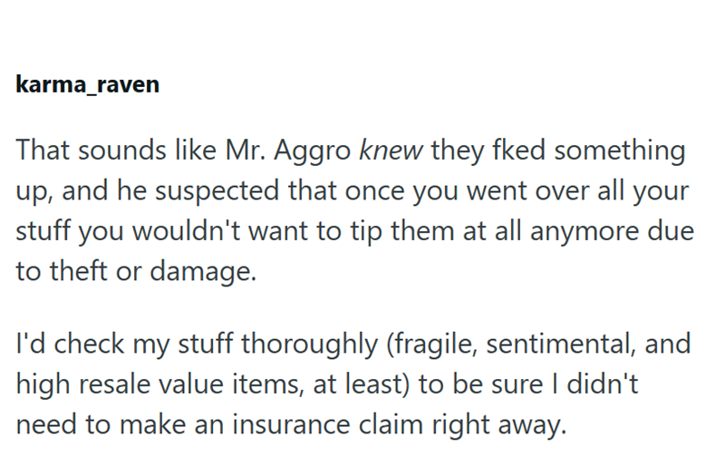 karma_raven That sounds like Mr. Aggro knew they fked something up, and he suspected that once you went over all your stuff you wouldn't want to tip them at all anymore due to theft or damage. I'd check my stuff thoroughly (fragile, sentimental, and high resale value items, at least) to be sure I didn't need to make an insurance claim right away.