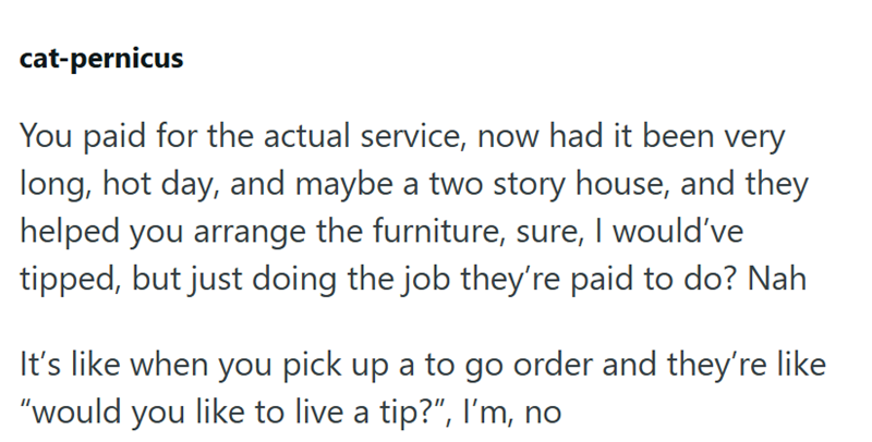 cat-pernicus You paid for the actual service, now had it been very long, hot day, and maybe a two story house, and they helped you arrange the furniture, sure, I would've tipped, but just doing the job they're paid to do? Nah It's like when you pick up a to go order and they're like "would you like to live a tip?", I'm, no