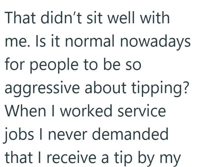 That didn't sit well with me. Is it normal nowadays for people to be so aggressive about tipping? When I worked service jobs I never demanded that I receive a tip by my