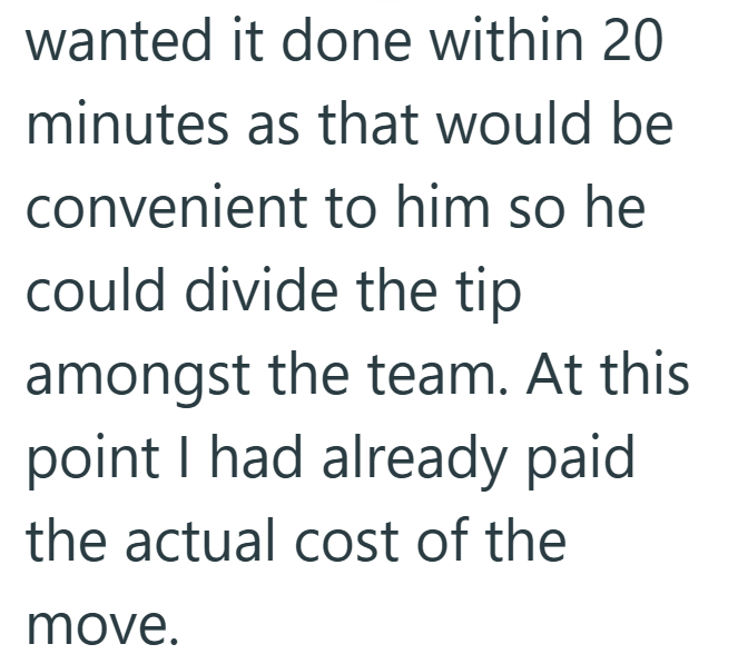 wanted it done within 20 minutes as that would be convenient to him so he could divide the tip amongst the team. At this point I had already paid the actual cost of the move.