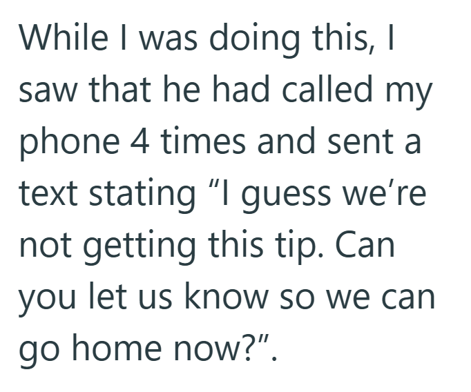While I was doing this, I saw that he had called my phone 4 times and sent a text stating "I guess we're not getting this tip. Can you let us know so we can go home now?".