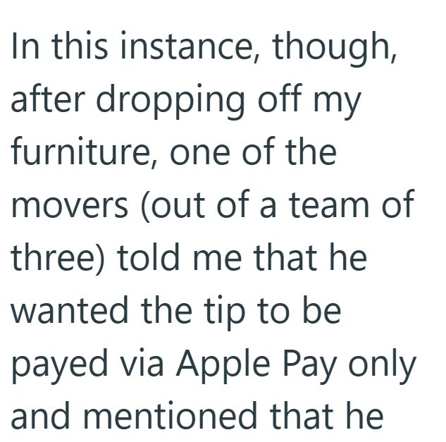 In this instance, though, after dropping off my furniture, one of the movers (out of a team of three) told me that he wanted the tip to be payed via Apple Pay only and mentioned that he
