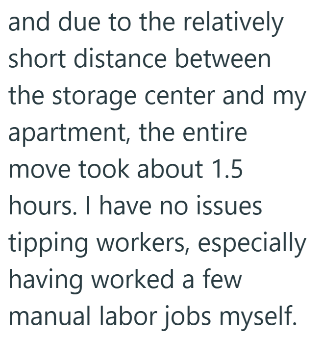 and due to the relatively short distance between the storage center and my apartment, the entire move took about 1.5 hours. I have no issues tipping workers, especially having worked a few manual labor jobs myself.