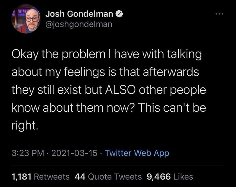 Josh Gondelman @joshgondelman Okay the problem I have with talking about my feelings is that afterwards they still exist but ALSO other people know about them now? This can't be right. 3:23 PM 2021-03-15 Twitter Web App • 1,181 Retweets 44 Quote Tweets 9,466 Likes