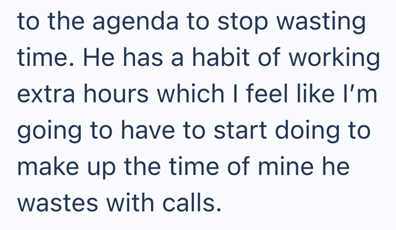 to the agenda to stop wasting time. He has a habit of working extra hours which I feel like I'm going to have to start doing to make up the time of mine he wastes with calls.