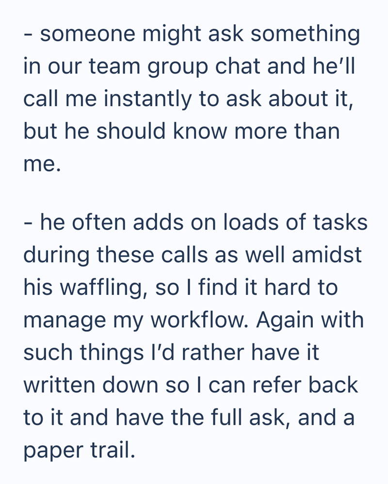 - someone might ask something in our team group chat and he'll call me instantly to ask about it, but he should know more than me. he often adds on loads of tasks during these calls as well amidst his waffling, so I find it hard to manage my workflow. Again with such things I'd rather have it written down so I can refer back to it and have the full ask, and a paper trail.